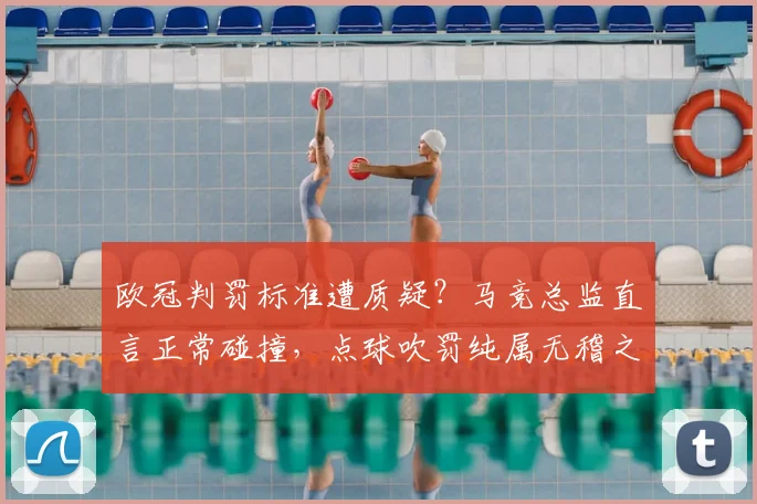 欧冠判罚标准遭质疑?马竞总监直言正常碰撞,点球吹罚纯属无稽之谈!