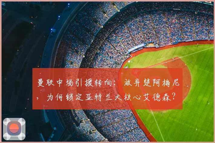 曼联中场引援转向:放弃楚阿梅尼,为何锁定亚特兰大核心艾德森?可能性与技术分析