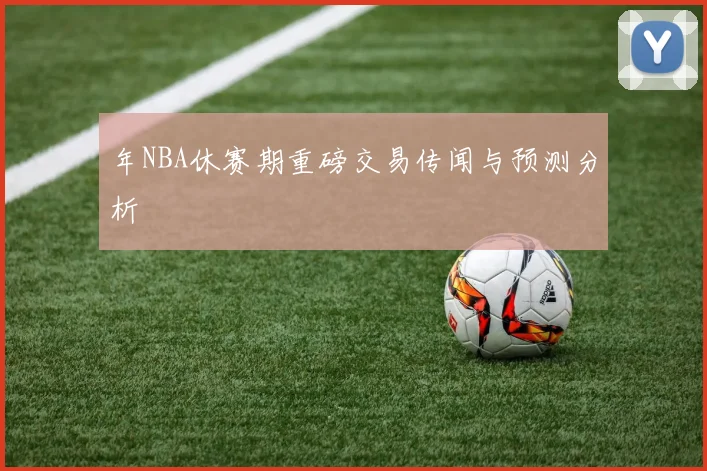 年NBA休赛期重磅交易传闻与预测分析