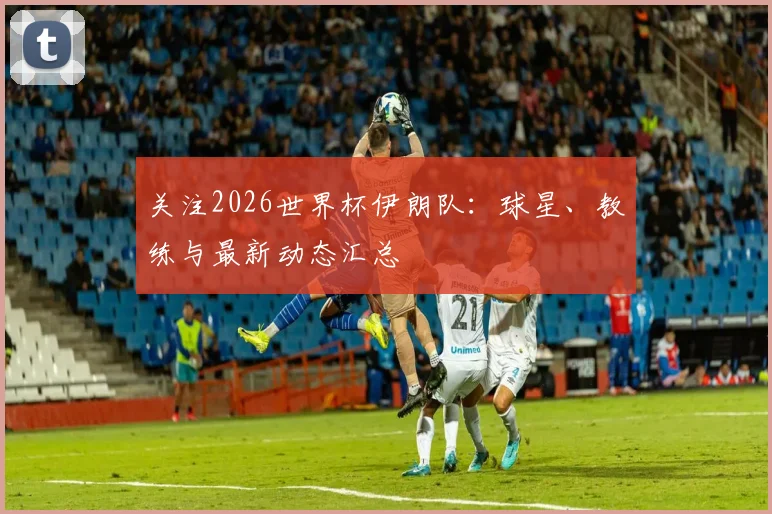 关注2026世界杯伊朗队:球星、教练与最新动态汇总