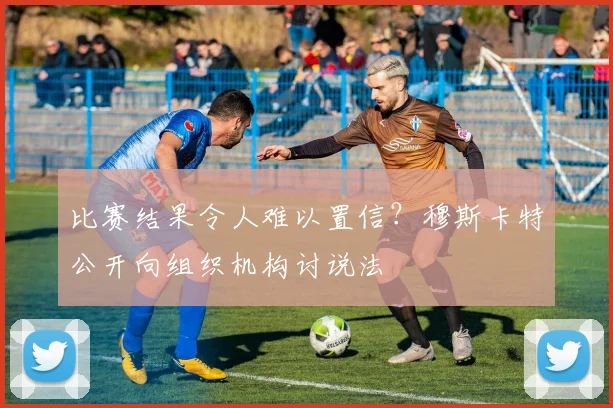 比赛结果令人难以置信?穆斯卡特公开向组织机构讨说法