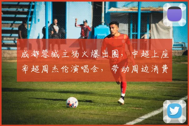 成都蓉城主场火爆出圈,中超上座率超周杰伦演唱会,带动周边消费破亿元