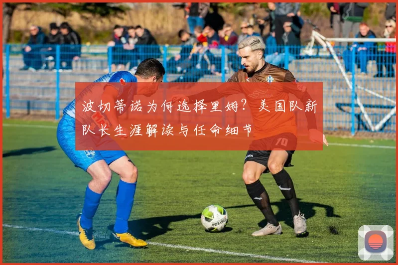 波切蒂诺为何选择里姆?美国队新队长生涯解读与任命细节