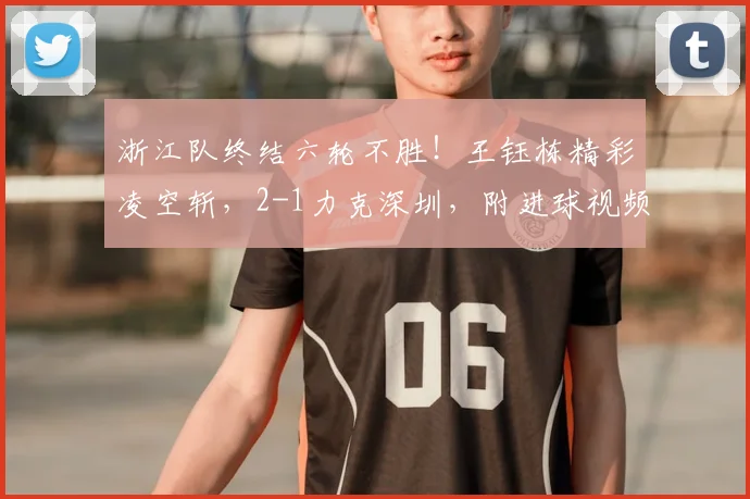 浙江队终结六轮不胜！王钰栋精彩凌空斩，2-1力克深圳，附进球视频与全场集锦