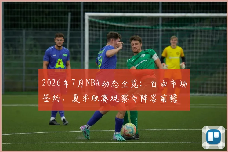 2026年7月NBA动态全览:自由市场签约、夏季联赛观察与阵容前瞻