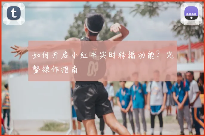 如何开启小红书实时转播功能?完整操作指南