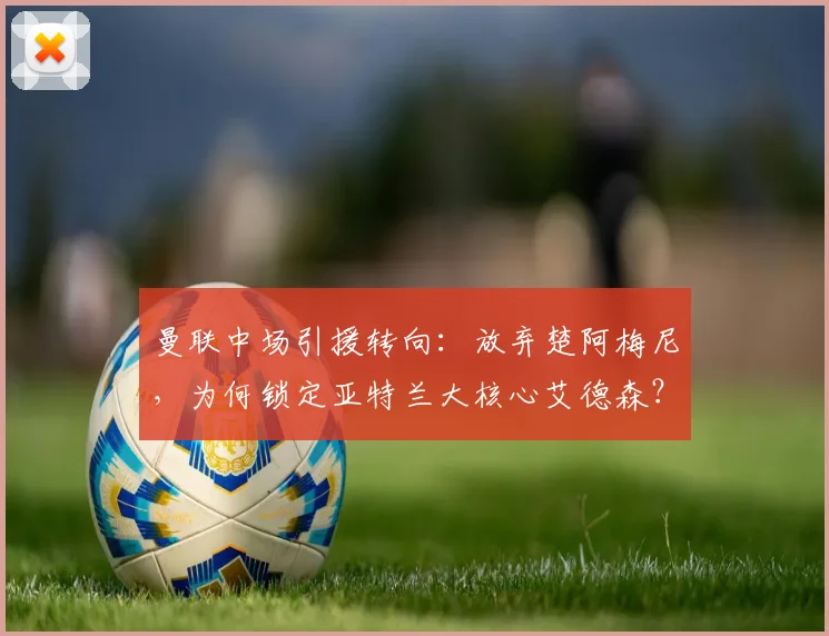 曼联中场引援转向:放弃楚阿梅尼,为何锁定亚特兰大核心艾德森?可能性与技术分析