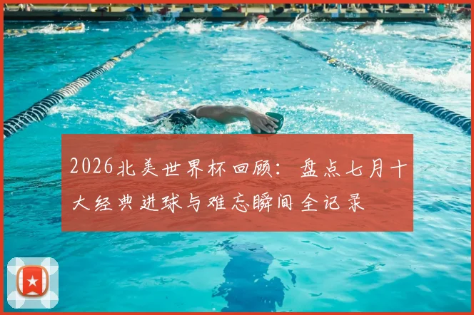 2026北美世界杯回顾：盘点七月十大经典进球与难忘瞬间全记录