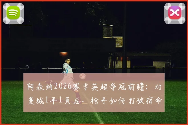 阿森纳2026赛季英超争冠前瞻：对曼城1平1负后，枪手如何打破宿命证明硬实力
